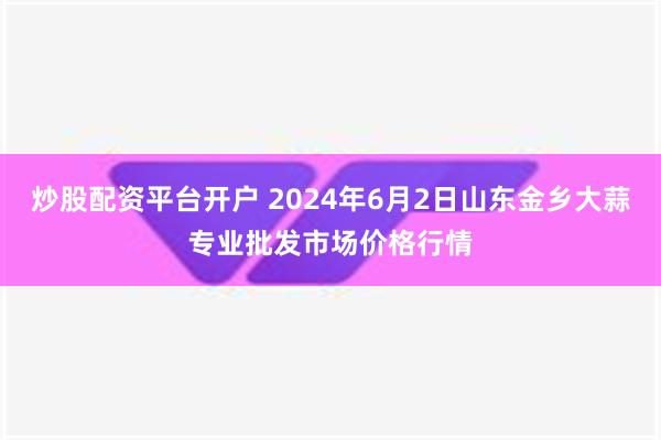 炒股配资平台开户 2024年6月2日山东金乡大蒜专业批发市场价格行情