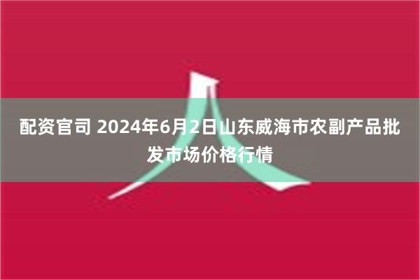 配资官司 2024年6月2日山东威海市农副产品批发市场价格行情