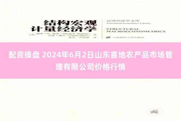 配资操盘 2024年6月2日山东喜地农产品市场管理有限公司价格行情