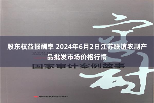 股东权益报酬率 2024年6月2日江苏联谊农副产品批发市场价格行情