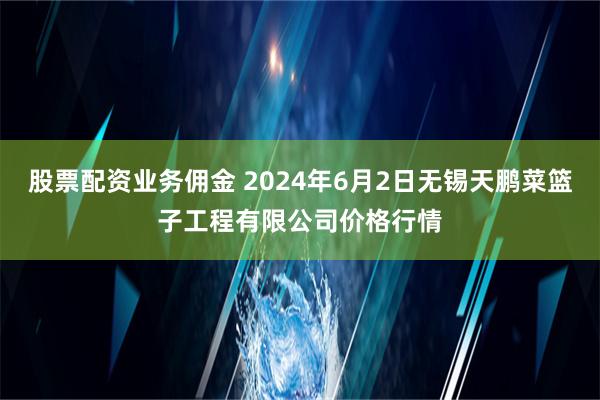 股票配资业务佣金 2024年6月2日无锡天鹏菜篮子工程有限公司价格行情