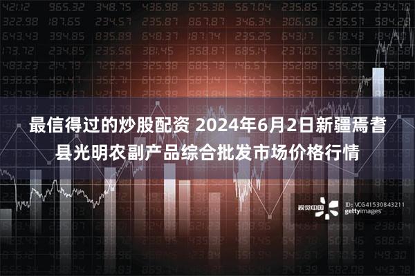 最信得过的炒股配资 2024年6月2日新疆焉耆县光明农副产品综合批发市场价格行情