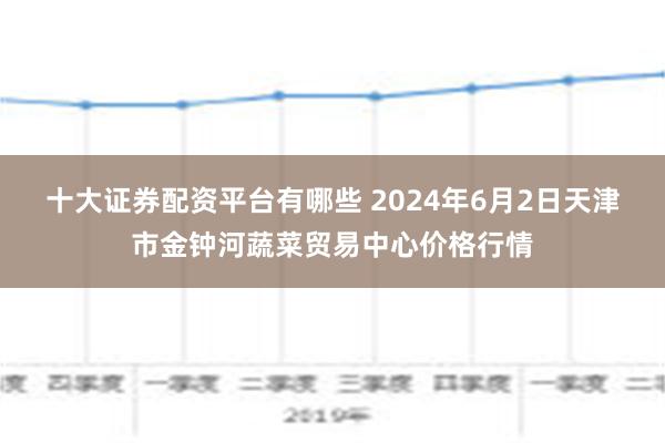 十大证券配资平台有哪些 2024年6月2日天津市金钟河蔬菜贸易中心价格行情