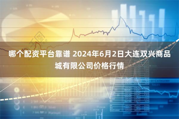 哪个配资平台靠谱 2024年6月2日大连双兴商品城有限公司价格行情