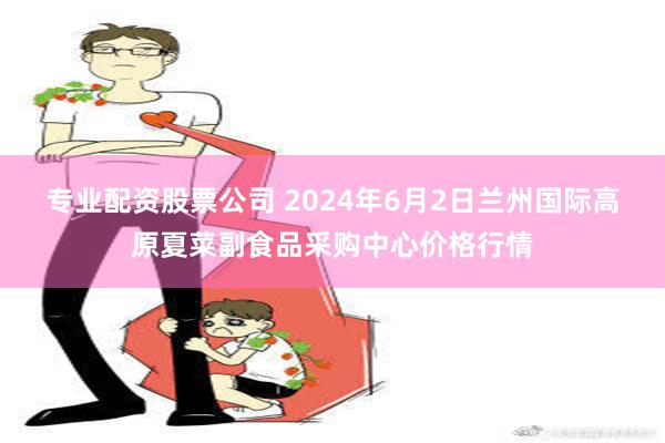 专业配资股票公司 2024年6月2日兰州国际高原夏菜副食品采购中心价格行情