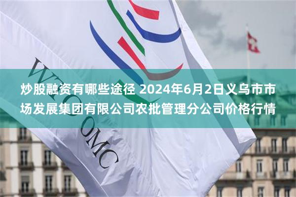 炒股融资有哪些途径 2024年6月2日义乌市市场发展集团有限公司农批管理分公司价格行情