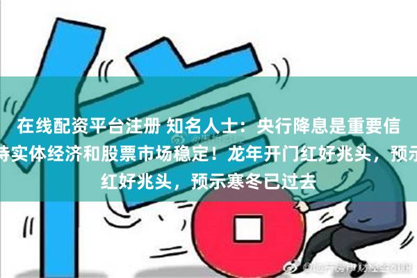 在线配资平台注册 知名人士：央行降息是重要信号，有力支持实体经济和股票市场稳定！龙年开门红好兆头，预示寒冬已过去