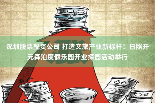 深圳股票配资公司 打造文旅产业新标杆！日照开元森泊度假乐园开业探园活动举行