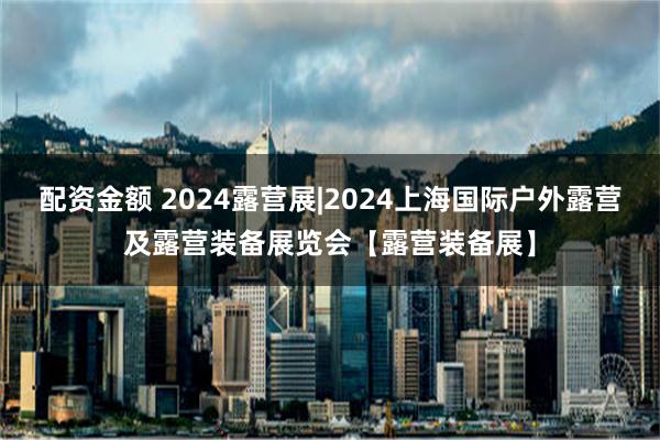 配资金额 2024露营展|2024上海国际户外露营及露营装备展览会【露营装备展】