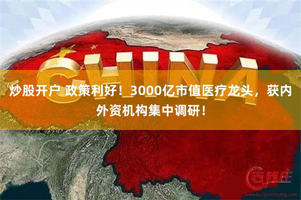 炒股开户 政策利好！3000亿市值医疗龙头，获内外资机构集中调研！