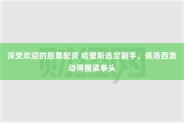 深受欢迎的股票配资 哈里斯选定副手，佩洛西激动得握紧拳头