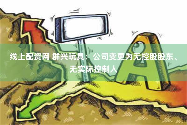 线上配资网 群兴玩具：公司变更为无控股股东、无实际控制人