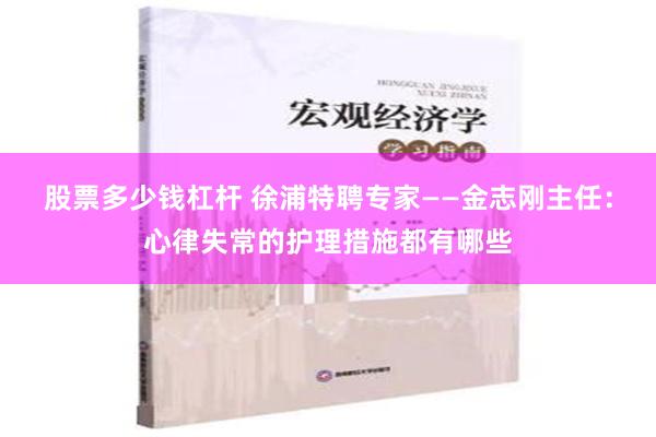 股票多少钱杠杆 徐浦特聘专家——金志刚主任：心律失常的护理措施都有哪些