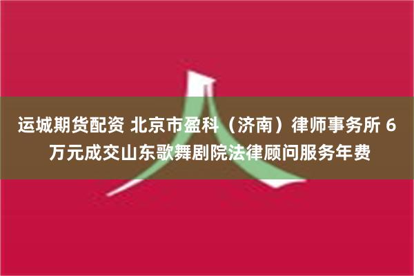 运城期货配资 北京市盈科（济南）律师事务所 6 万元成交山东歌舞剧院法律顾问服务年费