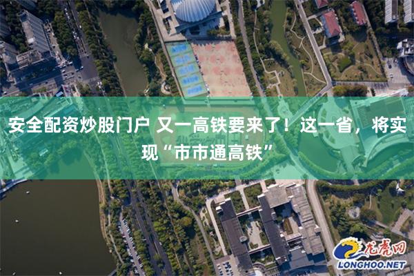 安全配资炒股门户 又一高铁要来了！这一省，将实现“市市通高铁”