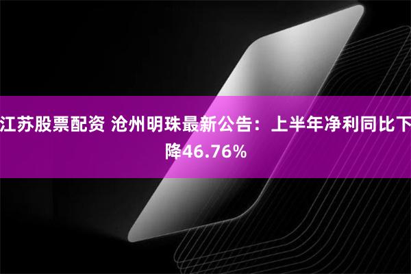 江苏股票配资 沧州明珠最新公告：上半年净利同比下降46.76%