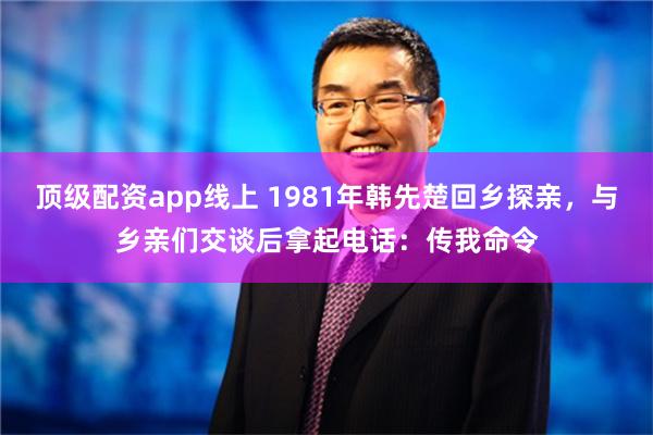 顶级配资app线上 1981年韩先楚回乡探亲，与乡亲们交谈后拿起电话：传我命令