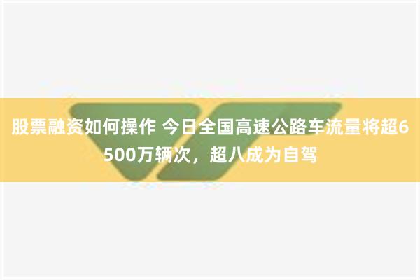 股票融资如何操作 今日全国高速公路车流量将超6500万辆次，超八成为自驾