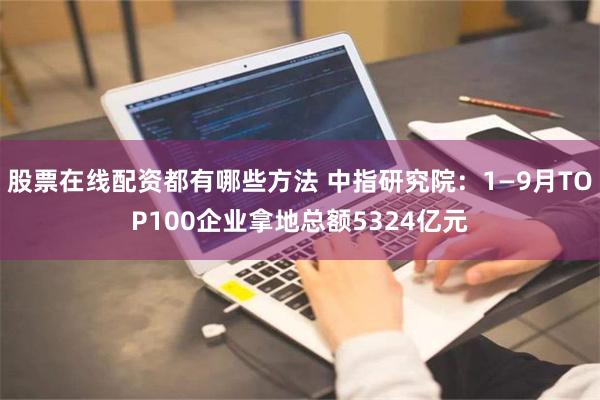 股票在线配资都有哪些方法 中指研究院：1—9月TOP100企业拿地总额5324亿元