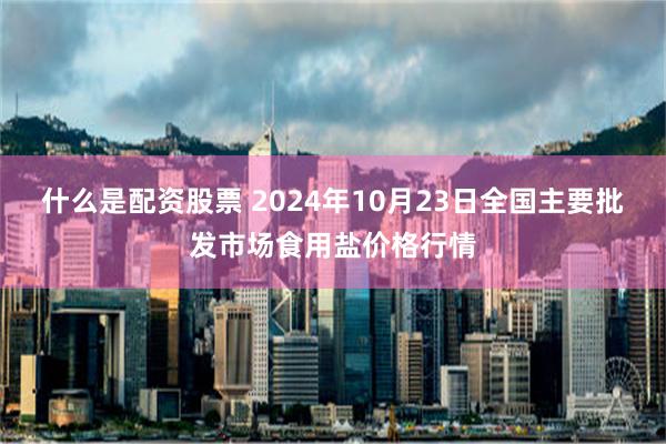 什么是配资股票 2024年10月23日全国主要批发市场食用盐价格行情