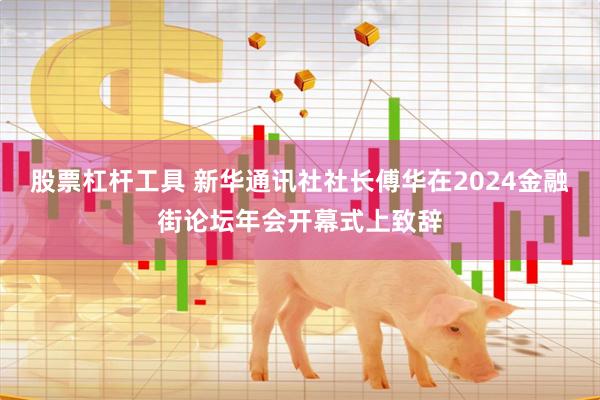 股票杠杆工具 新华通讯社社长傅华在2024金融街论坛年会开幕式上致辞