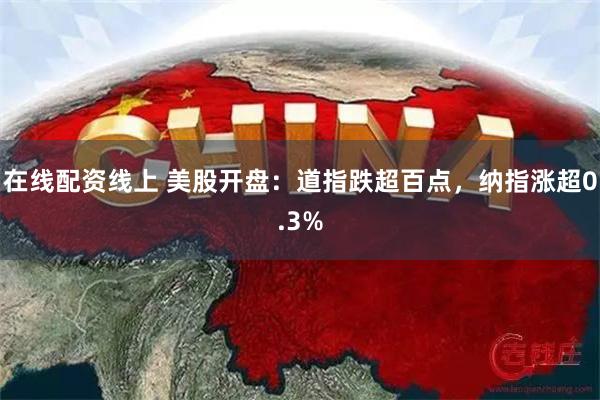 在线配资线上 美股开盘：道指跌超百点，纳指涨超0.3%