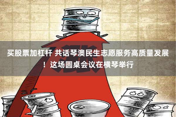 买股票加杠杆 共话琴澳民生志愿服务高质量发展！这场圆桌会议在横琴举行