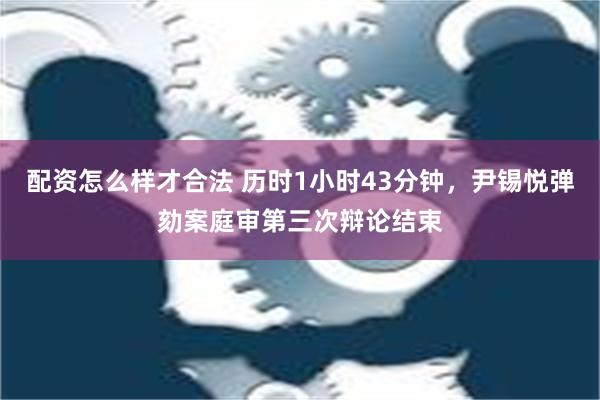 配资怎么样才合法 历时1小时43分钟，尹锡悦弹劾案庭审第三次辩论结束