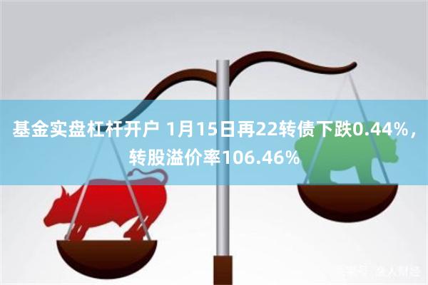 基金实盘杠杆开户 1月15日再22转债下跌0.44%，转股溢价率106.46%