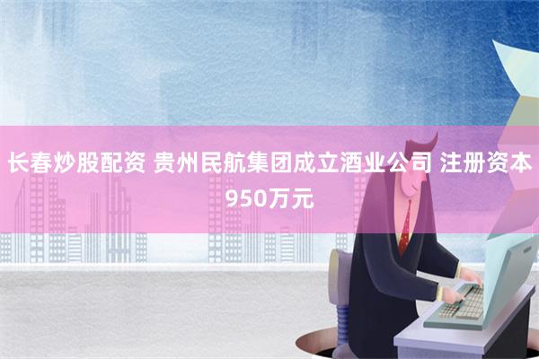 长春炒股配资 贵州民航集团成立酒业公司 注册资本950万元